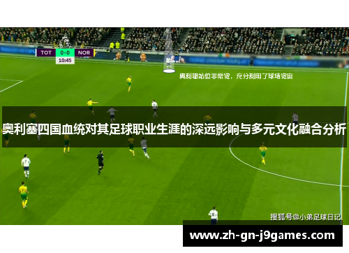 奥利塞四国血统对其足球职业生涯的深远影响与多元文化融合分析