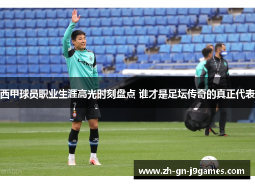 西甲球员职业生涯高光时刻盘点 谁才是足坛传奇的真正代表 西甲球员职业生涯高光时刻盘点 谁才是足坛传奇的真正代表