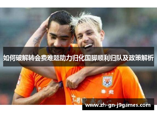 如何破解转会费难题助力归化国脚顺利归队及政策解析