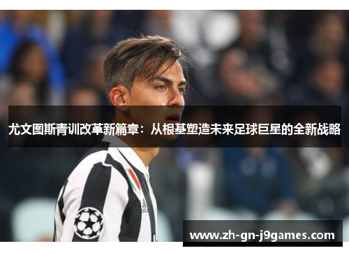 尤文图斯青训改革新篇章：从根基塑造未来足球巨星的全新战略