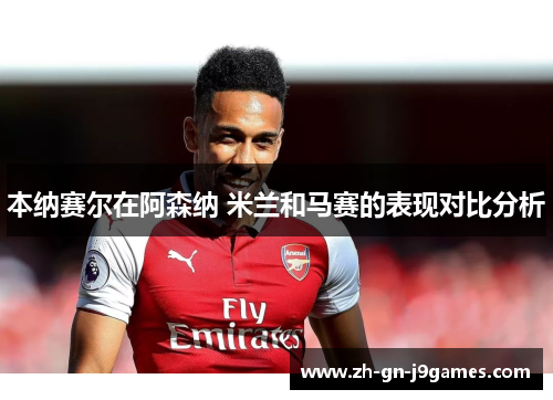 本纳赛尔在阿森纳 米兰和马赛的表现对比分析