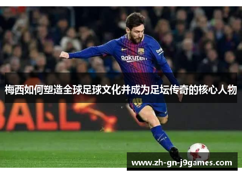 梅西如何塑造全球足球文化并成为足坛传奇的核心人物 梅西如何塑造全球足球文化并成为足坛传奇的核心人物