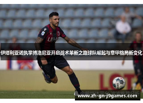 伊塔利亚诺执掌博洛尼亚开启战术革新之路球队崛起与意甲格局新变化