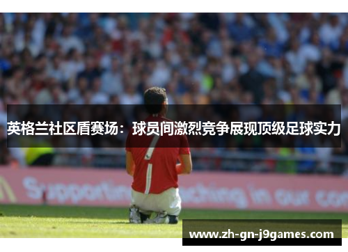 英格兰社区盾赛场：球员间激烈竞争展现顶级足球实力