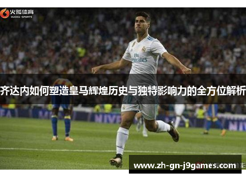 齐达内如何塑造皇马辉煌历史与独特影响力的全方位解析